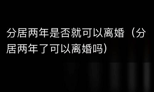 分居两年是否就可以离婚（分居两年了可以离婚吗）
