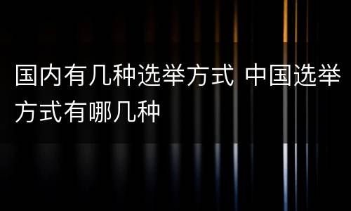 国内有几种选举方式 中国选举方式有哪几种