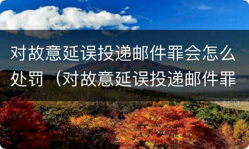 对故意延误投递邮件罪会怎么处罚（对故意延误投递邮件罪会怎么处罚呢）