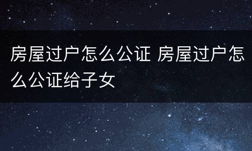 房屋过户怎么公证 房屋过户怎么公证给子女