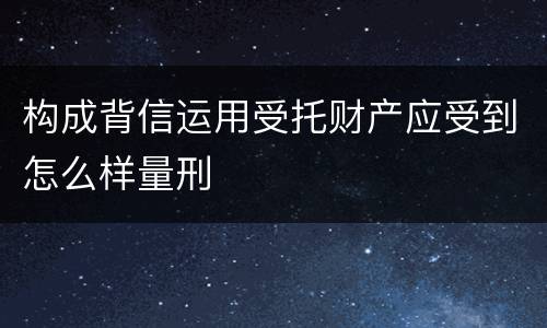构成背信运用受托财产应受到怎么样量刑