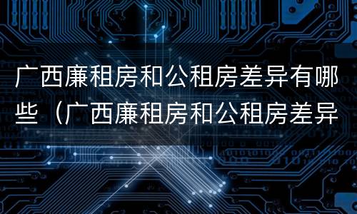 广西廉租房和公租房差异有哪些（广西廉租房和公租房差异有哪些问题）