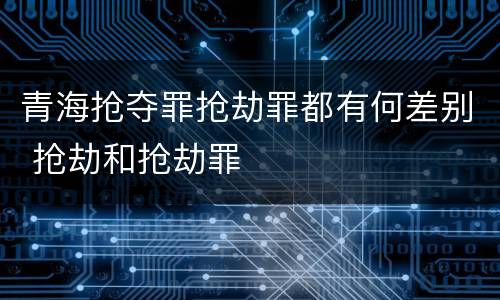 青海抢夺罪抢劫罪都有何差别 抢劫和抢劫罪