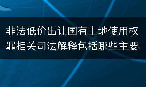 非法低价出让国有土地使用权罪相关司法解释包括哪些主要内容