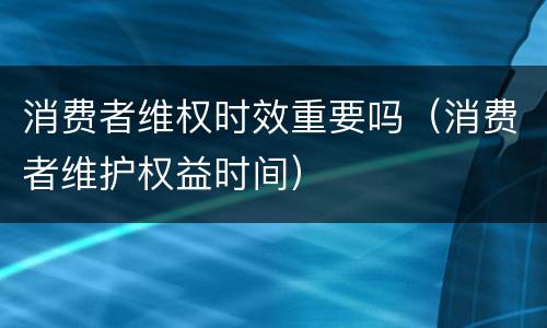 消费者维权时效重要吗（消费者维护权益时间）