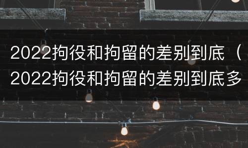 2022拘役和拘留的差别到底（2022拘役和拘留的差别到底多大）