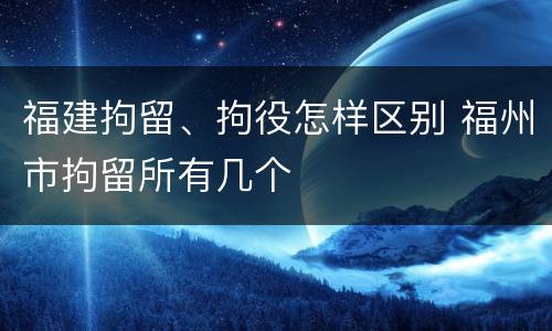 福建拘留、拘役怎样区别 福州市拘留所有几个
