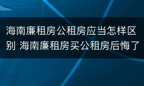 海南廉租房公租房应当怎样区别 海南廉租房买公租房后悔了