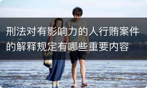 刑法对有影响力的人行贿案件的解释规定有哪些重要内容