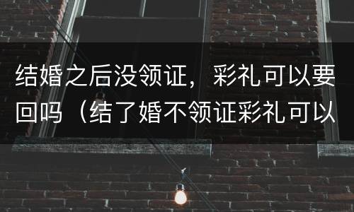 结婚之后没领证，彩礼可以要回吗（结了婚不领证彩礼可以要回来吗?）