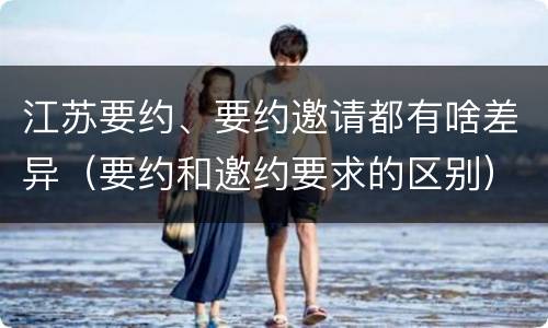 江苏要约、要约邀请都有啥差异（要约和邀约要求的区别）