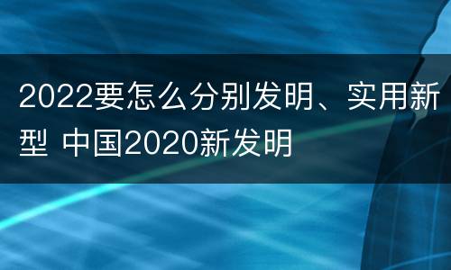 2022要怎么分别发明、实用新型 中国2020新发明