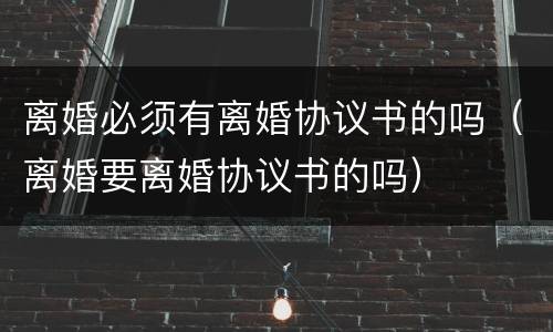 离婚必须有离婚协议书的吗（离婚要离婚协议书的吗）