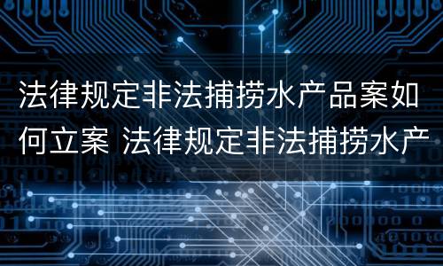 法律规定非法捕捞水产品案如何立案 法律规定非法捕捞水产品案如何立案审理