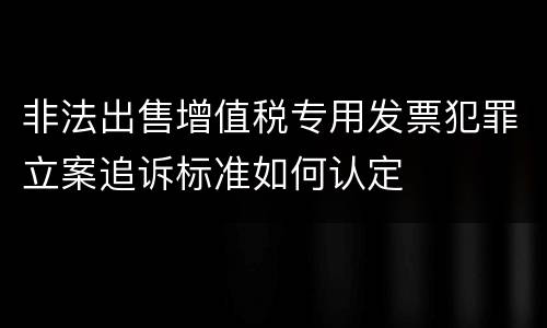 非法出售增值税专用发票犯罪立案追诉标准如何认定