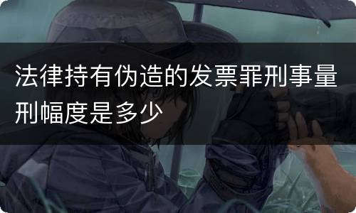 法律持有伪造的发票罪刑事量刑幅度是多少