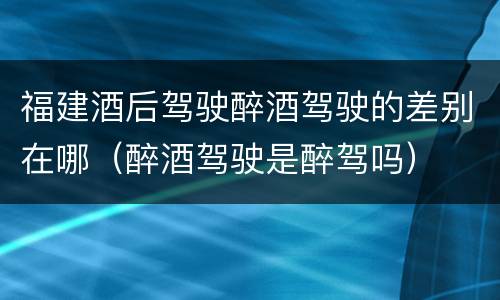 福建酒后驾驶醉酒驾驶的差别在哪（醉酒驾驶是醉驾吗）