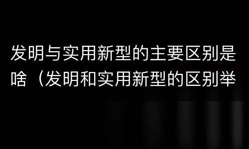发明与实用新型的主要区别是啥（发明和实用新型的区别举例）