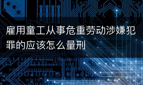 雇用童工从事危重劳动涉嫌犯罪的应该怎么量刑