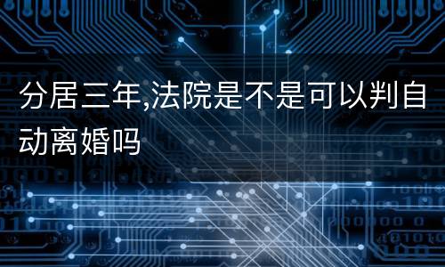 分居三年,法院是不是可以判自动离婚吗