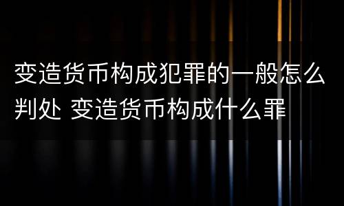 变造货币构成犯罪的一般怎么判处 变造货币构成什么罪