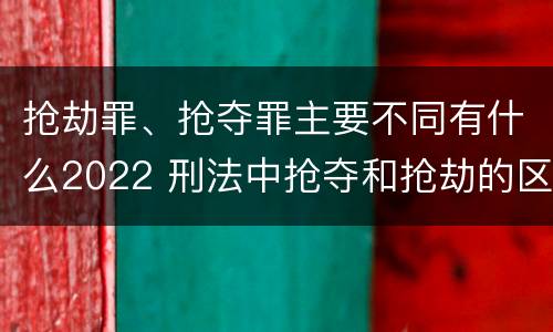 抢劫罪、抢夺罪主要不同有什么2022 刑法中抢夺和抢劫的区别