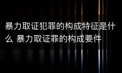 暴力取证犯罪的构成特征是什么 暴力取证罪的构成要件
