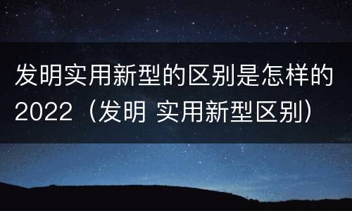 发明实用新型的区别是怎样的2022（发明 实用新型区别）