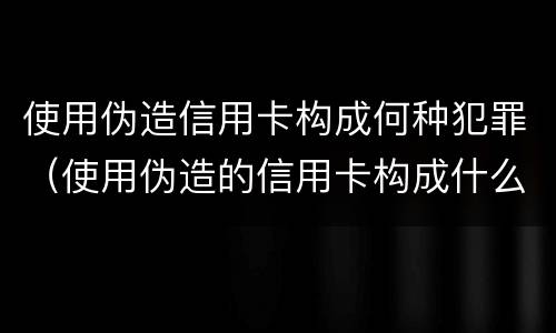 使用伪造信用卡构成何种犯罪（使用伪造的信用卡构成什么罪）
