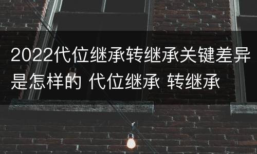 2022代位继承转继承关键差异是怎样的 代位继承 转继承