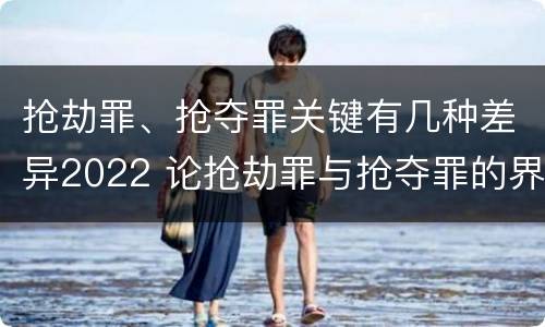 抢劫罪、抢夺罪关键有几种差异2022 论抢劫罪与抢夺罪的界限
