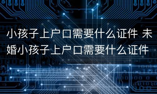 小孩子上户口需要什么证件 未婚小孩子上户口需要什么证件