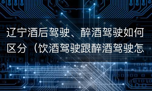 辽宁酒后驾驶、醉酒驾驶如何区分（饮酒驾驶跟醉酒驾驶怎么区分）