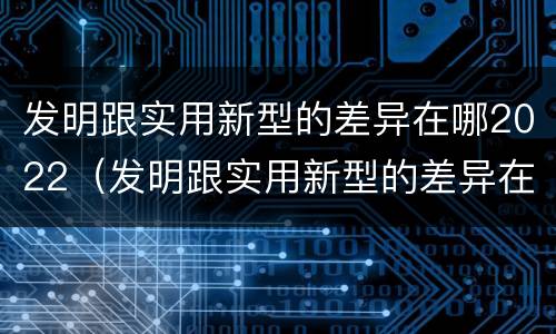 发明跟实用新型的差异在哪2022（发明跟实用新型的差异在哪2022年级）