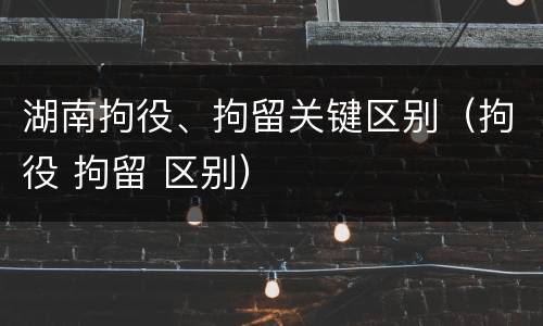 湖南拘役、拘留关键区别（拘役 拘留 区别）