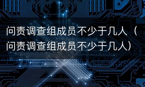 问责调查组成员不少于几人（问责调查组成员不少于几人）
