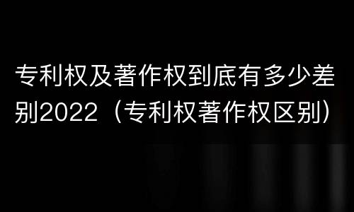 专利权及著作权到底有多少差别2022（专利权著作权区别）