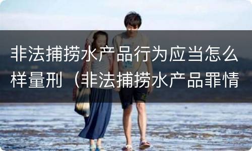 非法捕捞水产品行为应当怎么样量刑（非法捕捞水产品罪情节严重的认定）