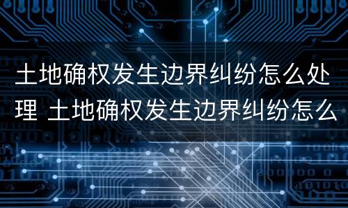 土地确权发生边界纠纷怎么处理 土地确权发生边界纠纷怎么处理好