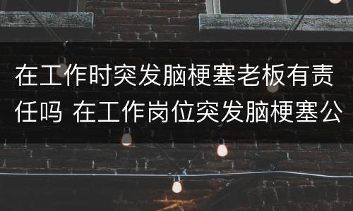 在工作时突发脑梗塞老板有责任吗 在工作岗位突发脑梗塞公司有责任吗