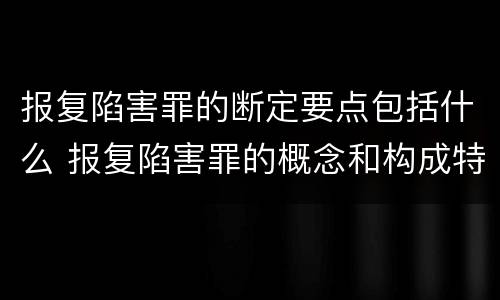 报复陷害罪的断定要点包括什么 报复陷害罪的概念和构成特征