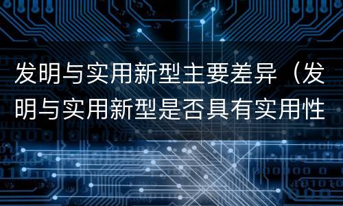 发明与实用新型主要差异（发明与实用新型是否具有实用性）
