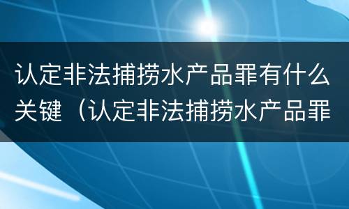 认定非法捕捞水产品罪有什么关键（认定非法捕捞水产品罪有什么关键条件）