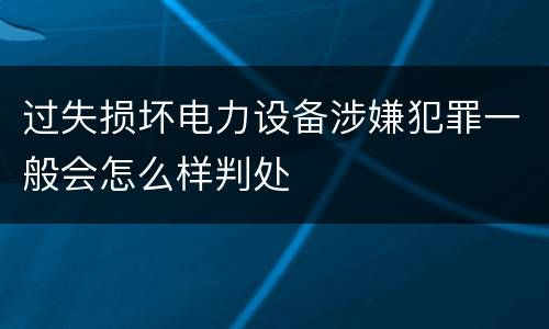 过失损坏电力设备涉嫌犯罪一般会怎么样判处