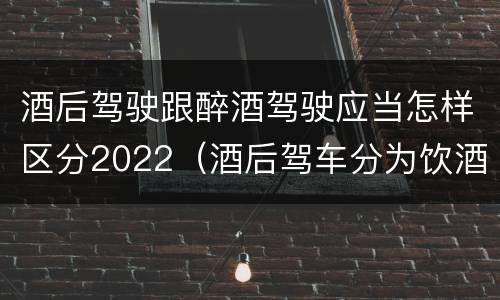 酒后驾驶跟醉酒驾驶应当怎样区分2022（酒后驾车分为饮酒驾驶和醉酒驾驶）