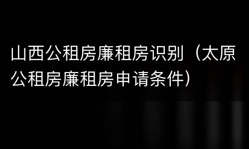 山西公租房廉租房识别（太原公租房廉租房申请条件）