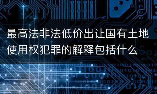 最高法非法低价出让国有土地使用权犯罪的解释包括什么