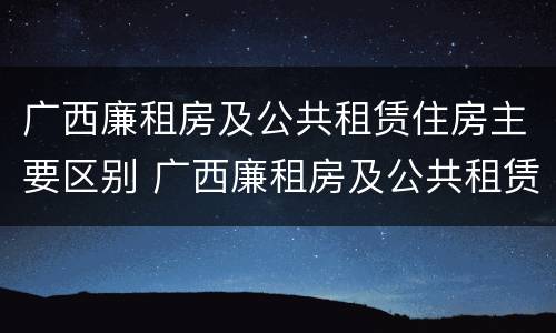 广西廉租房及公共租赁住房主要区别 广西廉租房及公共租赁住房主要区别是什么