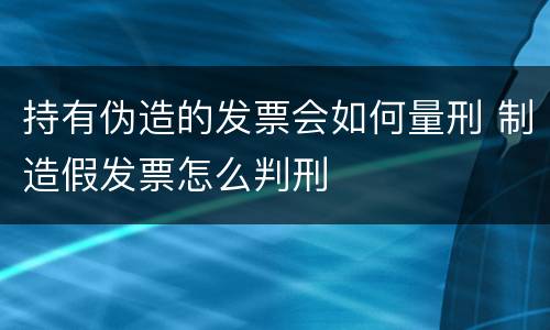 持有伪造的发票会如何量刑 制造假发票怎么判刑