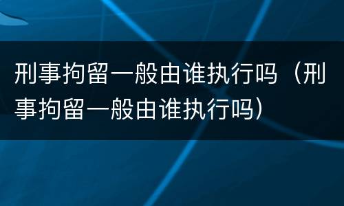 刑事拘留一般由谁执行吗（刑事拘留一般由谁执行吗）